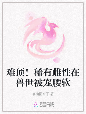 《难顶！稀有雌性在兽世被宠腰软》